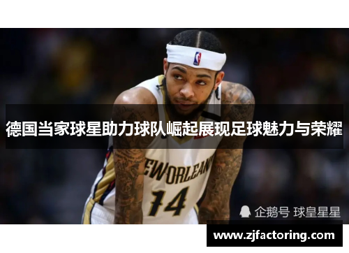德国当家球星助力球队崛起展现足球魅力与荣耀