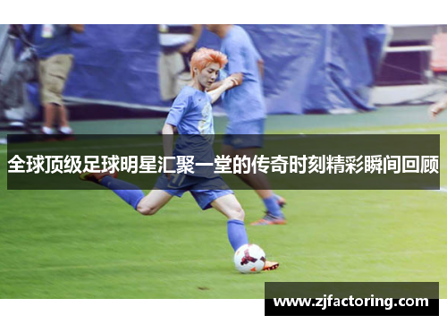 全球顶级足球明星汇聚一堂的传奇时刻精彩瞬间回顾