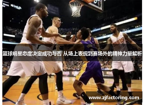 篮球明星态度决定成功与否 从场上表现到赛场外的精神力量解析